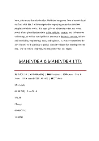 Now, after more than six decades, Mahindra has grown from a humble local
outfit to a US $16.7 billion corporation employing more than 180,000
people around the world. It’s been quite an adventure so far, and we’re
proud of our global leadership in utility vehicles, tractors, and information
technology, as well as our significant presence in financial services, leisure
and hospitality, engineering, trade, and logistics. As we accelerate into the
21st
century, we’ll continue to pursue innovative ideas that enable people to
rise. We’ve come a long way, but the journey has just begun.
MAHINDRA & MAHINDRA LTD.
BSE:500520 | NSE:M&MEQ | 58888:m&m | IND:Auto - Cars &
Jeeps | ISIN code:INE101A01026 | SECT:Auto
BSE LIVE
01:39 PM | 15 Jan 2014
896.35
Change:
6.90(0.78%)
Volume:
 