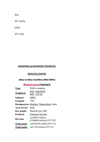 Bid:
897.10(30)
Offer:
897.15(9)
MAHINDRA & MAHINDRA FINANCIAL
SERVICES LIMITED
महिन्द्रा एंड महिन्द्रा फायनांशियल सर्विसेस शलशमटेड
Type Public company
Traded as
NSE: M&MFIN
BSE: 532720
Industry NBFC
Founded 1991
Headquarters Mumbai, Maharashtra, India
Area served India
Key people Ramesh Iyer, MD
Products Financial services
Revenue
38947 million
(US$600 million) (FY'13)[1]
Total assets 254,924 million (FY'13)
Total equity 1,126 million (FY'13)
 
