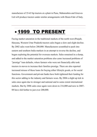 manufacture of 35-65 hp tractors at a plant in Pune, Maharashtra and Greeves
Ltd will produce tractors under similar arrangements with Deutz-Fahr of Italy.
 1999 TO PRESENT
Facing market saturation in the traditional markets of the north west (Punjab,
Haryana, Western Uttar Pradesh) tractors sales began a slow and slight decline.
By 2002 sales went below 200,000. Manufacturers scrambled to push into
eastern and southern India markets in an attempt to reverse the decline, and
began exploring the potential for overseas markets. Sales remained in a slump,
and added to the market saturation problems also came increased problems of
"prestige" loan defaults, where farmers who were not financially able took
tractors in moves to increase their families prestige. There are also reported
increased misuse of these loans for buying either lifestyle goods, or for social
functions. Government and private banks have both tightened their lending for
this sector adding to the industry and farmers woes. By 2004 a slight up tick in
sales once again due to stronger and national and to some extent international
markets. But by 2006 sales once again were down to 216,000 and now in 2007-
08 have slid further to just over 200,000.
 