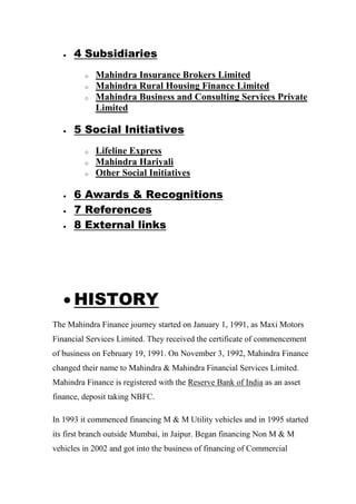  4 Subsidiaries
o Mahindra Insurance Brokers Limited
o Mahindra Rural Housing Finance Limited
o Mahindra Business and Consulting Services Private
Limited
 5 Social Initiatives
o Lifeline Express
o Mahindra Hariyali
o Other Social Initiatives
 6 Awards & Recognitions
 7 References
 8 External links
 HISTORY
The Mahindra Finance journey started on January 1, 1991, as Maxi Motors
Financial Services Limited. They received the certificate of commencement
of business on February 19, 1991. On November 3, 1992, Mahindra Finance
changed their name to Mahindra & Mahindra Financial Services Limited.
Mahindra Finance is registered with the Reserve Bank of India as an asset
finance, deposit taking NBFC.
In 1993 it commenced financing M & M Utility vehicles and in 1995 started
its first branch outside Mumbai, in Jaipur. Began financing Non M & M
vehicles in 2002 and got into the business of financing of Commercial
 