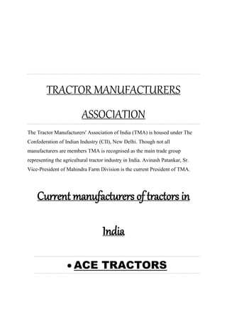 TRACTOR MANUFACTURERS
ASSOCIATION
The Tractor Manufacturers' Association of India (TMA) is housed under The
Confederation of Indian Industry (CII), New Delhi. Though not all
manufacturers are members TMA is recognised as the main trade group
representing the agricultural tractor industry in India. Avinash Patankar, Sr.
Vice-President of Mahindra Farm Division is the current President of TMA.
Current manufacturers of tractors in
India
 ACE TRACTORS
 