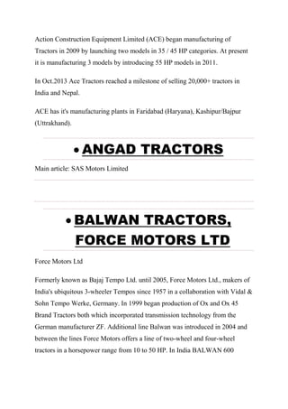 Action Construction Equipment Limited (ACE) began manufacturing of
Tractors in 2009 by launching two models in 35 / 45 HP categories. At present
it is manufacturing 3 models by introducing 55 HP models in 2011.
In Oct.2013 Ace Tractors reached a milestone of selling 20,000+ tractors in
India and Nepal.
ACE has it's manufacturing plants in Faridabad (Haryana), Kashipur/Bajpur
(Uttrakhand).
 ANGAD TRACTORS
Main article: SAS Motors Limited
 BALWAN TRACTORS,
FORCE MOTORS LTD
Force Motors Ltd
Formerly known as Bajaj Tempo Ltd. until 2005, Force Motors Ltd., makers of
India's ubiquitous 3-wheeler Tempos since 1957 in a collaboration with Vidal &
Sohn Tempo Werke, Germany. In 1999 began production of Ox and Ox 45
Brand Tractors both which incorporated transmission technology from the
German manufacturer ZF. Additional line Balwan was introduced in 2004 and
between the lines Force Motors offers a line of two-wheel and four-wheel
tractors in a horsepower range from 10 to 50 HP. In India BALWAN 600
 