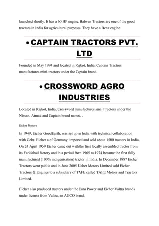 launched shortly. It has a 60 HP engine. Balwan Tractors are one of the good
tractors in India for agricultural purposes. They have a Benz engine.
 CAPTAIN TRACTORS PVT.
LTD
Founded in May 1994 and located in Rajkot, India, Captain Tractors
manufactures mini-tractors under the Captain brand.
 CROSSWORD AGRO
INDUSTRIES
Located in Rajkot, India, Crossword manufactures small tractors under the
Nissan, Atmak and Captain brand names. .
Eicher Motors
In 1949, Eicher GoodEarth, was set up in India with technical collaboration
with Gebr. Eicher a of Germany, imported and sold about 1500 tractors in India.
On 24 April 1959 Eicher came out with the first locally assembled tractor from
its Faridabad factory and in a period from 1965 to 1974 became the first fully
manufactured (100% indigenisation) tractor in India. In December 1987 Eicher
Tractors went public and in June 2005 Eicher Motors Limited sold Eicher
Tractors & Engines to a subsidiary of TAFE called TAFE Motors and Tractors
Limited.
Eicher also produced tractors under the Euro Power and Eicher Valtra brands
under license from Valtra, an AGCO brand.
 