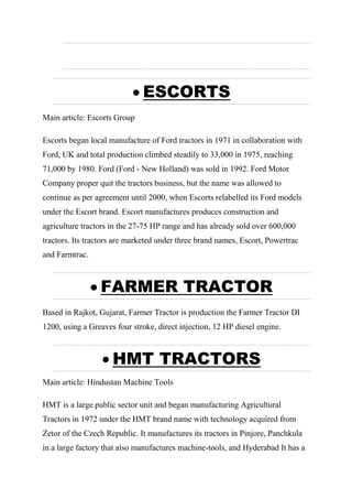  ESCORTS
Main article: Escorts Group
Escorts began local manufacture of Ford tractors in 1971 in collaboration with
Ford, UK and total production climbed steadily to 33,000 in 1975, reaching
71,000 by 1980. Ford (Ford - New Holland) was sold in 1992. Ford Motor
Company proper quit the tractors business, but the name was allowed to
continue as per agreement until 2000, when Escorts relabelled its Ford models
under the Escort brand. Escort manufactures produces construction and
agriculture tractors in the 27-75 HP range and has already sold over 600,000
tractors. Its tractors are marketed under three brand names, Escort, Powertrac
and Farmtrac.
 FARMER TRACTOR
Based in Rajkot, Gujarat, Farmer Tractor is production the Farmer Tractor DI
1200, using a Greaves four stroke, direct injection, 12 HP diesel engine.
 HMT TRACTORS
Main article: Hindustan Machine Tools
HMT is a large public sector unit and began manufacturing Agricultural
Tractors in 1972 under the HMT brand name with technology acquired from
Zetor of the Czech Republic. It manufactures its tractors in Pinjore, Panchkula
in a large factory that also manufactures machine-tools, and Hyderabad It has a
 