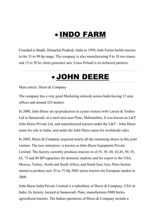  INDO FARM
Founded in Baddi, Himachal Pradesh, India in 1999, Indo Farms builds tractors
in the 33 to 90 hp range. The company is also manufacturing 9 to 18 ton cranes
and 15 to 50 kv silent generator sets. Ursus Poland is its technical partners.
 JOHN DEERE
Main article: Deere & Company
The company has a very good Marketing network across India having 13 area
offices and around 225 dealers.
In 2000, John Deere set up production in a joint venture with Larsen & Toubro
Ltd in Sanaswadi, in a rural area near Pune, Maharashtra. It was known as L&T
John Deere Private Ltd, and manufactured tractors under the L&T - John Deere
name for sale in India, and under the John Deere name for worldwide sales.
In 2005, Deere & Company acquired nearly all the remaining shares in this joint
venture. The new enterprise, is known as John Deere Equipment Private
Limited. The factory currently produces tractors in of 35, 38, 40, 42,45, 50, 55,
65, 75 and 89 HP capacities for domestic markets and for export to the USA,
Mexico, Turkey, North and South Africa, and South East Asia. Pune factory
started to produce new 55 to 75 Hp 5003 series tractors for European market in
2008.
John Deere India Private Limited is a subsidiary of Deere & Company, USA in
India. Its factory, located at Sanaswadi, Pune, manufactures 5000 Series
agricultural tractors. The Indian operations of Deere & Company include a
 