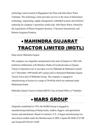 technology center located at Magarpatta City Pune and John Deere Water
Vadodara. The technology center provides services in the areas of Information
technology, engineering, supply management, embedded systems and technical
authoring for company’s operations world wide. John Deere Water, formed by
the acquisitions of Plastro Irrigation Systems, T-Systems International, and
Roberts Irrigation Products.
 MAHINDRA GUJARAT
TRACTOR LIMITED (MGTL)
Main article Mahindra Gujarat
The company was originally incorporated in the state of Gujarat in 1964 with
technical collaboration with Motokov-Praha of Czechoslovakia as Gujarat
Tractor Corporation Ltd. It was taken over by Mahindra & Mahindra Limited
on 17 December 1999 (holds 60% equity) and re-christened Mahindra Gujarat
Tractor Ltd as part of Mahindra Group. The company is engaged in
manufacturing of tractors in a range of 30-60 hp which are marketed under
Shaktimaan brand.
Mahindra Gujarat Tractor Limited (MGTL)' has its Head Office at 'Vadodara
 MARS GROUP
Originally established in 1976, the MARS Group is engaged in
manufacturing/marketing of dump trucks, loaders, foggers, and agricultural
tractors and attachments. Based in Lucknow, U.P., it began manufacturing two
mini-tractor models under the Marshal name in 2005, Captain DI 2600 of 25 HP
and Trishul MT DI 625 10 HP.
 