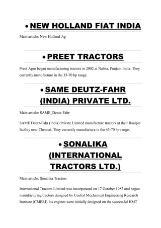  NEW HOLLAND FIAT INDIA
Main article: New Holland Ag
 PREET TRACTORS
Preet Agro began manufacturing tractors in 2002 at Nabha, Punjab, India. They
currently manufacture in the 35-70 hp range.
 SAME DEUTZ-FAHR
(INDIA) PRIVATE LTD.
Main article: SAME_Deutz-Fahr
SAME Deutz-Fahr (India) Private Limited manufacture tractors at their Ranipet
facility near Chennai. They currently manufacture in the 45-70 hp range.
 SONALIKA
(INTERNATIONAL
TRACTORS LTD.)
Main article: Sonalika Tractors
International Tractors Limited was incorporated on 17 October 1987 and began
manufacturing tractors designed by Central Mechanical Engineering Research
Institute (CMERI). Its engines were initially designed on the successful HMT
 