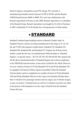 brand of engines, and gearbox as per PTL design. ITL currently is
manufacturing Sonalika tractors between 18 HP to 90 HP, and the Renault
CERES brand between 60HP to 90HP. ITL went into collaboration with
Renault Agricultural of France in July 2000. Renault Agriculture is a subsidiary
of the Renault Group. Renault Agriculture was bought by CLAAS of Germany
in 2003. Incidentally CLAAS already has a strong presence in India market
 STANDARD
Standard Combine began building tractors in Barnala, Punjab, India. In
Standard Tractors, tractors are being manufactured in the range of 35, 45, 50,
60, and 75 HP with respective model names: Standard 335, Standard 345,
Standard 450, Standard 460, and Standard 475. Engines for all these tractor
models, except the last one, are manufactured within the plant as ‘Standard
Engines’, in specific names – SE 335, SE 345, SE 450 and SE 460, respectively.
All the above-mentioned models of Standard Engines have shown compliance
to the TREM-III emission norms, as have been verified by the ARAI. However,
two new variants of tractor of 35 hp (Standard 335-I) and 45 hp (Standard 345-
I), equipped with famous Perkins engines (assembled within the Standard
Tractors plant), and two completely new models of tractor of 30 hp (Standard
330) and 40 hp (Standard 340) are on the verge to be launched. Besides these,
three 3-wheelers (two passenger-carriers and one cargo), one 4-wheeler (cargo),
a crane, an electric 3-wheeled mini-car, and two 2-wheelers (scooters) are either
in the process of development or on the verge of launch from the Standard
Tractor Division.
 