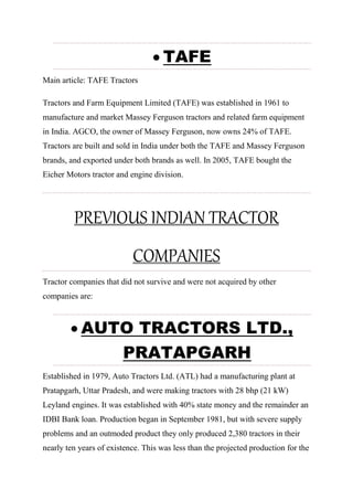  TAFE
Main article: TAFE Tractors
Tractors and Farm Equipment Limited (TAFE) was established in 1961 to
manufacture and market Massey Ferguson tractors and related farm equipment
in India. AGCO, the owner of Massey Ferguson, now owns 24% of TAFE.
Tractors are built and sold in India under both the TAFE and Massey Ferguson
brands, and exported under both brands as well. In 2005, TAFE bought the
Eicher Motors tractor and engine division.
PREVIOUS INDIAN TRACTOR
COMPANIES
Tractor companies that did not survive and were not acquired by other
companies are:
 AUTO TRACTORS LTD.,
PRATAPGARH
Established in 1979, Auto Tractors Ltd. (ATL) had a manufacturing plant at
Pratapgarh, Uttar Pradesh, and were making tractors with 28 bhp (21 kW)
Leyland engines. It was established with 40% state money and the remainder an
IDBI Bank loan. Production began in September 1981, but with severe supply
problems and an outmoded product they only produced 2,380 tractors in their
nearly ten years of existence. This was less than the projected production for the
 
