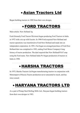  Asian Tractors Ltd
Began building tractors in 1989 from their own designs.
 FORD TRACTORS
Main article: New Holland Ag
Ford (formerly Ford Tractor Division) began producing Ford Tractors in India
in 1972 with a tie up with Escorts. In 1986 Ford acquired New Holland and
tractor operations was transferred to Ford-New Holland and made into an
independent corporation. In 1991, Fiat began an arranged purchase of Ford-New
Holland that was completed in 1993, ending Ford Motor Company's long
history of tractor production. The deal required that New Holland/FIAT stop
using the Ford name. New Holland India Pvt began production of tractors in
India in 1998.
 HARSHA TRACTORS
In 1975, Harsha Tractors Ltd began manufacturing tractors in conjunction with
Motoimport of Russia.Tractor production never amounted to much, and has
since ceased.
 HARYANA TRACTORS LTD
As a part of Pratap Steel Rolling Mills Ltd., Haryana began building tractors
from their own designs in 1983.
 