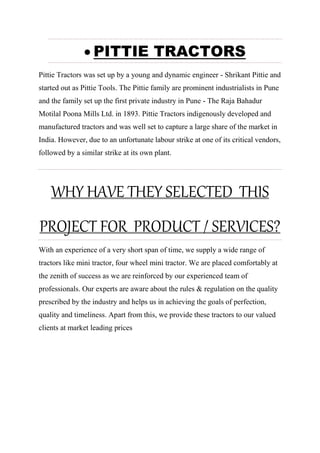  PITTIE TRACTORS
Pittie Tractors was set up by a young and dynamic engineer - Shrikant Pittie and
started out as Pittie Tools. The Pittie family are prominent industrialists in Pune
and the family set up the first private industry in Pune - The Raja Bahadur
Motilal Poona Mills Ltd. in 1893. Pittie Tractors indigenously developed and
manufactured tractors and was well set to capture a large share of the market in
India. However, due to an unfortunate labour strike at one of its critical vendors,
followed by a similar strike at its own plant.
WHY HAVE THEY SELECTED THIS
PROJECT FOR PRODUCT / SERVICES?
With an experience of a very short span of time, we supply a wide range of
tractors like mini tractor, four wheel mini tractor. We are placed comfortably at
the zenith of success as we are reinforced by our experienced team of
professionals. Our experts are aware about the rules & regulation on the quality
prescribed by the industry and helps us in achieving the goals of perfection,
quality and timeliness. Apart from this, we provide these tractors to our valued
clients at market leading prices
 