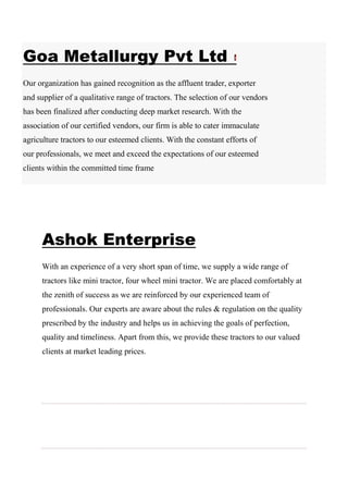 Goa Metallurgy Pvt Ltd
Our organization has gained recognition as the affluent trader, exporter
and supplier of a qualitative range of tractors. The selection of our vendors
has been finalized after conducting deep market research. With the
association of our certified vendors, our firm is able to cater immaculate
agriculture tractors to our esteemed clients. With the constant efforts of
our professionals, we meet and exceed the expectations of our esteemed
clients within the committed time frame
Ashok Enterprise
With an experience of a very short span of time, we supply a wide range of
tractors like mini tractor, four wheel mini tractor. We are placed comfortably at
the zenith of success as we are reinforced by our experienced team of
professionals. Our experts are aware about the rules & regulation on the quality
prescribed by the industry and helps us in achieving the goals of perfection,
quality and timeliness. Apart from this, we provide these tractors to our valued
clients at market leading prices.
 