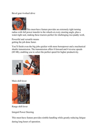 Bevel gear 4-wheel drive
This must-have feature provides an extremely tight turning
radius with full power transfer to the wheels at every steering angle, plus a
water-tight seal, making these tractors perfect for challenging rice-paddy work.
Powerful and versatile means
getting the job done faster.
You’ll finish even the big jobs quicker with more horsepower and a mechanical
shuttle transmission. The transmission offers 8 forward and 4 reverse speeds
(8F/4R), enabling you to select the perfect speed for higher productivity.
Main shift lever
Range shift lever
Integral Power Steering
This must-have feature provides nimble handling while greatly reducing fatigue
during long hours of operation.
 