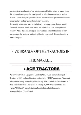 tractors. A series of good or bad monsoon can affect the sales. In recent years
the industry has registered a good growth in sales, both domestic as well as
exports. This is also partly because of the initiative of the government to boost
up agriculture and agricultural machinery industry.
The tractor penetration level in India is very low as compared to the world
standards. Also the penetration levels are also not uniform throughout the
country. While the northern region is now almost saturated in terms of new
tractor sales, the southern region is still under penetrated. The medium horse
power category
FIVE BRANDS OF THE TRACTORS IN
THE MARKET.
 ACE TRACTORS
Action Construction Equipment Limited (ACE) began manufacturing of
Tractors in 2009 by launching two models in 35 / 45 HP categories. At present
it is manufacturing 3 models by introducing 55 HP models in 2011.In Oct.2013
Ace Tractors reached a milestone of selling 20,000+ tractors in India and
Nepal.ACE has it's manufacturing plants in Faridabad (Haryana),
Kashipur/Bajpur (Uttrakhand).
 