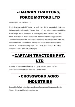  BALWAN TRACTORS,
FORCE MOTORS LTD
Main article: Force Motors Ltd
Formerly known as Bajaj Tempo Ltd. until 2005, Force Motors Ltd., makers of
India's ubiquitous 3-wheeler Tempos since 1957 in a collaboration with Vidal &
Sohn Tempo Werke, Germany. In 1999 began production of Ox and Ox 45
Brand Tractors both which incorporated transmission technology from the
German manufacturer ZF. Additional line Balwan was introduced in 2004 and
between the lines Force Motors offers a line of two-wheel and four-wheel
tractors in a horsepower range from 10 to 50 HP. In India BALWAN 600
launched shortly. It has a 60 HP engine.
 CAPTAIN TRACTORS PVT.
LTD
Founded in May 1994 and located in Rajkot, India, Captain Tractors
manufactures mini-tractors under the Captain brand.
 CROSSWORD AGRO
INDUSTRIES
Located in Rajkot, India, Crossword manufactures small tractors under the
Nissan, Atmak and Captain brand names
 