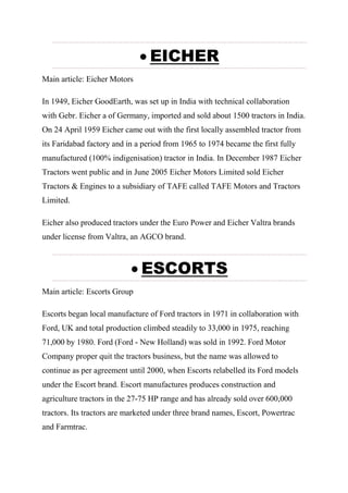  EICHER
Main article: Eicher Motors
In 1949, Eicher GoodEarth, was set up in India with technical collaboration
with Gebr. Eicher a of Germany, imported and sold about 1500 tractors in India.
On 24 April 1959 Eicher came out with the first locally assembled tractor from
its Faridabad factory and in a period from 1965 to 1974 became the first fully
manufactured (100% indigenisation) tractor in India. In December 1987 Eicher
Tractors went public and in June 2005 Eicher Motors Limited sold Eicher
Tractors & Engines to a subsidiary of TAFE called TAFE Motors and Tractors
Limited.
Eicher also produced tractors under the Euro Power and Eicher Valtra brands
under license from Valtra, an AGCO brand.
 ESCORTS
Main article: Escorts Group
Escorts began local manufacture of Ford tractors in 1971 in collaboration with
Ford, UK and total production climbed steadily to 33,000 in 1975, reaching
71,000 by 1980. Ford (Ford - New Holland) was sold in 1992. Ford Motor
Company proper quit the tractors business, but the name was allowed to
continue as per agreement until 2000, when Escorts relabelled its Ford models
under the Escort brand. Escort manufactures produces construction and
agriculture tractors in the 27-75 HP range and has already sold over 600,000
tractors. Its tractors are marketed under three brand names, Escort, Powertrac
and Farmtrac.
 