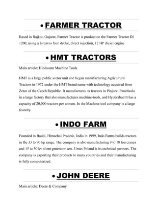  FARMER TRACTOR
Based in Rajkot, Gujarat, Farmer Tractor is production the Farmer Tractor DI
1200, using a Greaves four stroke, direct injection, 12 HP diesel engine.
 HMT TRACTORS
Main article: Hindustan Machine Tools
HMT is a large public sector unit and began manufacturing Agricultural
Tractors in 1972 under the HMT brand name with technology acquired from
Zetor of the Czech Republic. It manufactures its tractors in Pinjore, Panchkula
in a large factory that also manufactures machine-tools, and Hyderabad It has a
capacity of 20,000 tractors per annum. In the Machine-tool company is a large
foundry.
 INDO FARM
Founded in Baddi, Himachal Pradesh, India in 1999, Indo Farms builds tractors
in the 33 to 90 hp range. The company is also manufacturing 9 to 18 ton cranes
and 15 to 50 kv silent generator sets. Ursus Poland is its technical partners. The
company is exporting their products to many countries and their manufacturing
is fully computerized.
 JOHN DEERE
Main article: Deere & Company
 