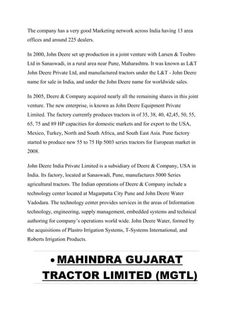 The company has a very good Marketing network across India having 13 area
offices and around 225 dealers.
In 2000, John Deere set up production in a joint venture with Larsen & Toubro
Ltd in Sanaswadi, in a rural area near Pune, Maharashtra. It was known as L&T
John Deere Private Ltd, and manufactured tractors under the L&T - John Deere
name for sale in India, and under the John Deere name for worldwide sales.
In 2005, Deere & Company acquired nearly all the remaining shares in this joint
venture. The new enterprise, is known as John Deere Equipment Private
Limited. The factory currently produces tractors in of 35, 38, 40, 42,45, 50, 55,
65, 75 and 89 HP capacities for domestic markets and for export to the USA,
Mexico, Turkey, North and South Africa, and South East Asia. Pune factory
started to produce new 55 to 75 Hp 5003 series tractors for European market in
2008.
John Deere India Private Limited is a subsidiary of Deere & Company, USA in
India. Its factory, located at Sanaswadi, Pune, manufactures 5000 Series
agricultural tractors. The Indian operations of Deere & Company include a
technology center located at Magarpatta City Pune and John Deere Water
Vadodara. The technology center provides services in the areas of Information
technology, engineering, supply management, embedded systems and technical
authoring for company’s operations world wide. John Deere Water, formed by
the acquisitions of Plastro Irrigation Systems, T-Systems International, and
Roberts Irrigation Products.
 MAHINDRA GUJARAT
TRACTOR LIMITED (MGTL)
 