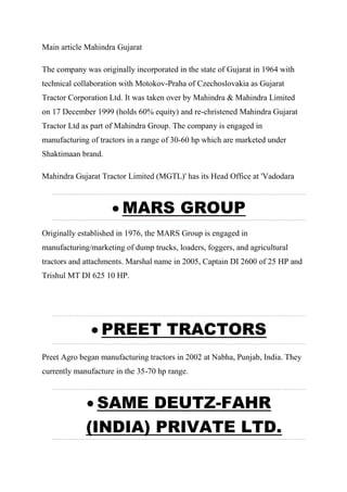 Main article Mahindra Gujarat
The company was originally incorporated in the state of Gujarat in 1964 with
technical collaboration with Motokov-Praha of Czechoslovakia as Gujarat
Tractor Corporation Ltd. It was taken over by Mahindra & Mahindra Limited
on 17 December 1999 (holds 60% equity) and re-christened Mahindra Gujarat
Tractor Ltd as part of Mahindra Group. The company is engaged in
manufacturing of tractors in a range of 30-60 hp which are marketed under
Shaktimaan brand.
Mahindra Gujarat Tractor Limited (MGTL)' has its Head Office at 'Vadodara
 MARS GROUP
Originally established in 1976, the MARS Group is engaged in
manufacturing/marketing of dump trucks, loaders, foggers, and agricultural
tractors and attachments. Marshal name in 2005, Captain DI 2600 of 25 HP and
Trishul MT DI 625 10 HP.
 PREET TRACTORS
Preet Agro began manufacturing tractors in 2002 at Nabha, Punjab, India. They
currently manufacture in the 35-70 hp range.
 SAME DEUTZ-FAHR
(INDIA) PRIVATE LTD.
 
