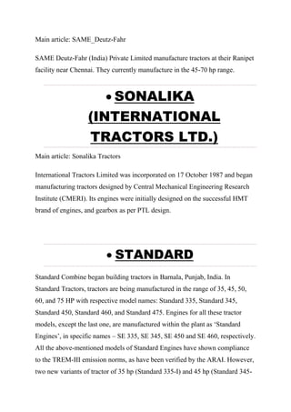 Main article: SAME_Deutz-Fahr
SAME Deutz-Fahr (India) Private Limited manufacture tractors at their Ranipet
facility near Chennai. They currently manufacture in the 45-70 hp range.
 SONALIKA
(INTERNATIONAL
TRACTORS LTD.)
Main article: Sonalika Tractors
International Tractors Limited was incorporated on 17 October 1987 and began
manufacturing tractors designed by Central Mechanical Engineering Research
Institute (CMERI). Its engines were initially designed on the successful HMT
brand of engines, and gearbox as per PTL design.
 STANDARD
Standard Combine began building tractors in Barnala, Punjab, India. In
Standard Tractors, tractors are being manufactured in the range of 35, 45, 50,
60, and 75 HP with respective model names: Standard 335, Standard 345,
Standard 450, Standard 460, and Standard 475. Engines for all these tractor
models, except the last one, are manufactured within the plant as ‘Standard
Engines’, in specific names – SE 335, SE 345, SE 450 and SE 460, respectively.
All the above-mentioned models of Standard Engines have shown compliance
to the TREM-III emission norms, as have been verified by the ARAI. However,
two new variants of tractor of 35 hp (Standard 335-I) and 45 hp (Standard 345-
 