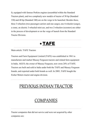I), equipped with famous Perkins engines (assembled within the Standard
Tractors plant), and two completely new models of tractor of 30 hp (Standard
330) and 40 hp (Standard 340) are on the verge to be launched. Besides these,
three 3-wheelers (two passenger-carriers and one cargo), one 4-wheeler (cargo),
a crane, an electric 3-wheeled mini-car, and two 2-wheelers (scooters) are either
in the process of development or on the verge of launch from the Standard
Tractor Division.
 TAFE
Main article: TAFE Tractors
Tractors and Farm Equipment Limited (TAFE) was established in 1961 to
manufacture and market Massey Ferguson tractors and related farm equipment
in India. AGCO, the owner of Massey Ferguson, now owns 24% of TAFE.
Tractors are built and sold in India under both the TAFE and Massey Ferguson
brands, and exported under both brands as well. In 2005, TAFE bought the
Eicher Motors tractor and engine division.
PREVIOUS INDIAN TRACTOR
COMPANIES
Tractor companies that did not survive and were not acquired by other
companies are:
 