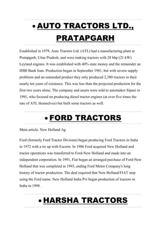  AUTO TRACTORS LTD.,
PRATAPGARH
Established in 1979, Auto Tractors Ltd. (ATL) had a manufacturing plant at
Pratapgarh, Uttar Pradesh, and were making tractors with 28 bhp (21 kW)
Leyland engines. It was established with 40% state money and the remainder an
IDBI Bank loan. Production began in September 1981, but with severe supply
problems and an outmoded product they only produced 2,380 tractors in their
nearly ten years of existence. This was less than the projected production for the
first two years alone. The company and assets were sold to automaker Sipani in
1991, who focused on producing diesel tractor engines (at over five times the
rate of ATL themselves) but built some tractors as well.
 FORD TRACTORS
Main article: New Holland Ag
Ford (formerly Ford Tractor Division) began producing Ford Tractors in India
in 1972 with a tie up with Escorts. In 1986 Ford acquired New Holland and
tractor operations was transferred to Ford-New Holland and made into an
independent corporation. In 1991, Fiat began an arranged purchase of Ford-New
Holland that was completed in 1993, ending Ford Motor Company's long
history of tractor production. The deal required that New Holland/FIAT stop
using the Ford name. New Holland India Pvt began production of tractors in
India in 1998.
 HARSHA TRACTORS
 