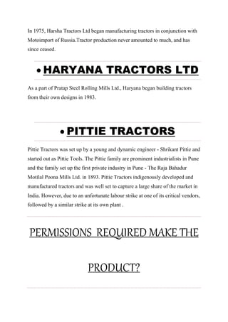 In 1975, Harsha Tractors Ltd began manufacturing tractors in conjunction with
Motoimport of Russia.Tractor production never amounted to much, and has
since ceased.
 HARYANA TRACTORS LTD
As a part of Pratap Steel Rolling Mills Ltd., Haryana began building tractors
from their own designs in 1983.
 PITTIE TRACTORS
Pittie Tractors was set up by a young and dynamic engineer - Shrikant Pittie and
started out as Pittie Tools. The Pittie family are prominent industrialists in Pune
and the family set up the first private industry in Pune - The Raja Bahadur
Motilal Poona Mills Ltd. in 1893. Pittie Tractors indigenously developed and
manufactured tractors and was well set to capture a large share of the market in
India. However, due to an unfortunate labour strike at one of its critical vendors,
followed by a similar strike at its own plant .
PERMISSIONS REQUIRED MAKE THE
PRODUCT?
 