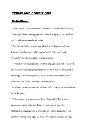 TERMS AND CONDITIONS
Definitions.
"This License" refers to version 3 of the GNU General Public License.
"Copyright" also means copyright-like laws that apply to other kinds of
works, such as semiconductor masks.
"The Program" refers to any copyrightable work licensed under this
License. Each licensee is addressed as "you". "Licensees" and
"recipients" may be individuals or organizations.
To "modify" a work means to copy from or adapt all or part of the work
in a fashion requiring copyright permission, other than the making of an
exact copy. The resulting work is called a "modified version" of the
earlier work or a work "based on" the earlier work.
A "covered work" means either the unmodified Program or a work based
on the Program.
To "propagate" a work means to do anything with it that, without
permission, would make you directly or secondarily liable for
infringement under applicable copyright law, except executing it on a
computer or modifying a private copy. Propagation includes copying,
 