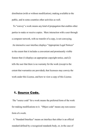 distribution (with or without modification), making available to the
public, and in some countries other activities as well.
To "convey" a work means any kind of propagation that enables other
parties to make or receive copies. Mere interaction with a user through
a computer network, with no transfer of a copy, is not conveying.
An interactive user interface displays "Appropriate Legal Notices"
to the extent that it includes a convenient and prominently visible
feature that (1) displays an appropriate copyright notice, and (2)
tells the user that there is no warranty for the work (except to the
extent that warranties are provided), that licensees may convey the
work under this License, and how to view a copy of this License.
1. Source Code.
The "source code" for a work means the preferred form of the work
for making modifications to it. "Object code" means any non-source
form of a work.
A "Standard Interface" means an interface that either is an official
standard defined by a recognized standards body, or, in the case of
 