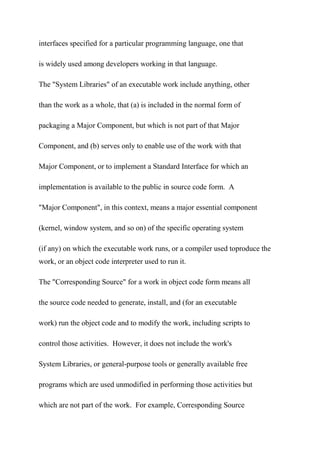 interfaces specified for a particular programming language, one that
is widely used among developers working in that language.
The "System Libraries" of an executable work include anything, other
than the work as a whole, that (a) is included in the normal form of
packaging a Major Component, but which is not part of that Major
Component, and (b) serves only to enable use of the work with that
Major Component, or to implement a Standard Interface for which an
implementation is available to the public in source code form. A
"Major Component", in this context, means a major essential component
(kernel, window system, and so on) of the specific operating system
(if any) on which the executable work runs, or a compiler used toproduce the
work, or an object code interpreter used to run it.
The "Corresponding Source" for a work in object code form means all
the source code needed to generate, install, and (for an executable
work) run the object code and to modify the work, including scripts to
control those activities. However, it does not include the work's
System Libraries, or general-purpose tools or generally available free
programs which are used unmodified in performing those activities but
which are not part of the work. For example, Corresponding Source
 