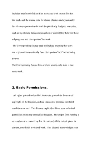 includes interface definition files associated with source files for
the work, and the source code for shared libraries and dynamically
linked subprograms that the work is specifically designed to require,
such as by intimate data communication or control flow between those
subprograms and other parts of the work.
The Corresponding Source need not include anything that users
can regenerate automatically from other parts of the Corresponding
Source.
The Corresponding Source for a work in source code form is that
same work.
2. Basic Permissions.
All rights granted under this License are granted for the term of
copyright on the Program, and are irrevocable provided the stated
conditions are met. This License explicitly affirms your unlimited
permission to run the unmodified Program. The output from running a
covered work is covered by this License only if the output, given its
content, constitutes a covered work. This License acknowledges your
 