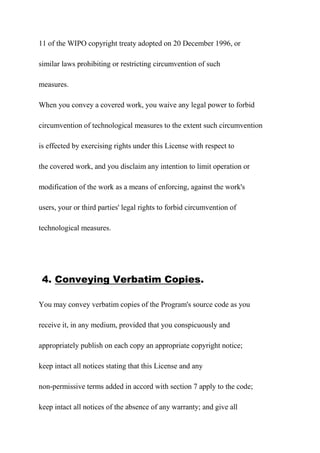 11 of the WIPO copyright treaty adopted on 20 December 1996, or
similar laws prohibiting or restricting circumvention of such
measures.
When you convey a covered work, you waive any legal power to forbid
circumvention of technological measures to the extent such circumvention
is effected by exercising rights under this License with respect to
the covered work, and you disclaim any intention to limit operation or
modification of the work as a means of enforcing, against the work's
users, your or third parties' legal rights to forbid circumvention of
technological measures.
4. Conveying Verbatim Copies.
You may convey verbatim copies of the Program's source code as you
receive it, in any medium, provided that you conspicuously and
appropriately publish on each copy an appropriate copyright notice;
keep intact all notices stating that this License and any
non-permissive terms added in accord with section 7 apply to the code;
keep intact all notices of the absence of any warranty; and give all
 