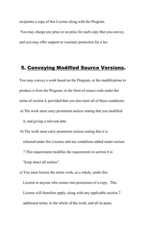 recipients a copy of this License along with the Program.
You may charge any price or no price for each copy that you convey,
and you may offer support or warranty protection for a fee.
5. Conveying Modified Source Versions.
You may convey a work based on the Program, or the modifications to
produce it from the Program, in the form of source code under the
terms of section 4, provided that you also meet all of these conditions:
a) The work must carry prominent notices stating that you modified
it, and giving a relevant date.
b) The work must carry prominent notices stating that it is
released under this License and any conditions added under section
7 This requirement modifies the requirement in section 4 to
"keep intact all notices".
c) You must license the entire work, as a whole, under this
License to anyone who comes into possession of a copy. This
License will therefore apply, along with any applicable section 7
additional terms, to the whole of the work, and all its parts,
 