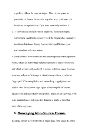 regardless of how they are packaged. This License gives no
permission to license the work in any other way, but it does not
invalidate such permission if you have separately received it.
d) If the work has interactive user interfaces, each must display
Appropriate Legal Notices; however, if the Program has interactive
interfaces that do not display Appropriate Legal Notices, your
work need not make them do so.
A compilation of a covered work with other separate and independent
works, which are not by their nature extensions of the covered work,
and which are not combined with it such as to form a larger program,
in or on a volume of a storage or distribution medium, is called an
"aggregate" if the compilation and its resulting copyright are not
used to limit the access or legal rights of the compilation's users
beyond what the individual works permit. Inclusion of a covered work
in an aggregate does not cause this License to apply to the other
parts of the aggregate.
6. Conveying Non-Source Forms.
You may convey a covered work in object code form under the terms
 