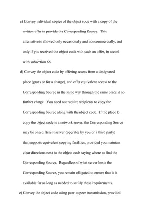 c) Convey individual copies of the object code with a copy of the
written offer to provide the Corresponding Source. This
alternative is allowed only occasionally and noncommercially, and
only if you received the object code with such an offer, in accord
with subsection 6b.
d) Convey the object code by offering access from a designated
place (gratis or for a charge), and offer equivalent access to the
Corresponding Source in the same way through the same place at no
further charge. You need not require recipients to copy the
Corresponding Source along with the object code. If the place to
copy the object code is a network server, the Corresponding Source
may be on a different server (operated by you or a third party)
that supports equivalent copying facilities, provided you maintain
clear directions next to the object code saying where to find the
Corresponding Source. Regardless of what server hosts the
Corresponding Source, you remain obligated to ensure that it is
available for as long as needed to satisfy these requirements.
e) Convey the object code using peer-to-peer transmission, provided
 