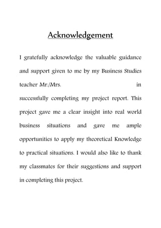 Acknowledgement
I gratefully acknowledge the valuable guidance
and support given to me by my Business Studies
teacher Mr./Mrs. in
successfully completing my project report. This
project gave me a clear insight into real world
business situations and gave me ample
opportunities to apply my theoretical Knowledge
to practical situations. I would also like to thank
my classmates for their suggestions and support
in completing this project.
 