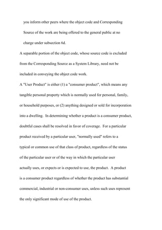 you inform other peers where the object code and Corresponding
Source of the work are being offered to the general public at no
charge under subsection 6d.
A separable portion of the object code, whose source code is excluded
from the Corresponding Source as a System Library, need not be
included in conveying the object code work.
A "User Product" is either (1) a "consumer product", which means any
tangible personal property which is normally used for personal, family,
or household purposes, or (2) anything designed or sold for incorporation
into a dwelling. In determining whether a product is a consumer product,
doubtful cases shall be resolved in favor of coverage. For a particular
product received by a particular user, "normally used" refers to a
typical or common use of that class of product, regardless of the status
of the particular user or of the way in which the particular user
actually uses, or expects or is expected to use, the product. A product
is a consumer product regardless of whether the product has substantial
commercial, industrial or non-consumer uses, unless such uses represent
the only significant mode of use of the product.
 