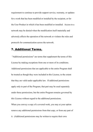 requirement to continue to provide support service, warranty, or updates
for a work that has been modified or installed by the recipient, or for
the User Product in which it has been modified or installed. Access to a
network may be denied when the modification itself materially and
adversely affects the operation of the network or violates the rules and
protocols for communication across the network.
7. Additional Terms.
"Additional permissions" are terms that supplement the terms of this
License by making exceptions from one or more of its conditions.
Additional permissions that are applicable to the entire Program shall
be treated as though they were included in this License, to the extent
that they are valid under applicable law. If additional permissions
apply only to part of the Program, that part may be used separately
under those permissions, but the entire Program remains governed by
this License without regard to the additional permissions.
When you convey a copy of a covered work, you may at your option
remove any additional permissions from that copy, or from any part of
it. (Additional permissions may be written to require their own
 
