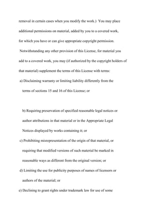 removal in certain cases when you modify the work.) You may place
additional permissions on material, added by you to a covered work,
for which you have or can give appropriate copyright permission.
Notwithstanding any other provision of this License, for material you
add to a covered work, you may (if authorized by the copyright holders of
that material) supplement the terms of this License with terms:
a) Disclaiming warranty or limiting liability differently from the
terms of sections 15 and 16 of this License; or
b) Requiring preservation of specified reasonable legal notices or
author attributions in that material or in the Appropriate Legal
Notices displayed by works containing it; or
c) Prohibiting misrepresentation of the origin of that material, or
requiring that modified versions of such material be marked in
reasonable ways as different from the original version; or
d) Limiting the use for publicity purposes of names of licensors or
authors of the material; or
e) Declining to grant rights under trademark law for use of some
 