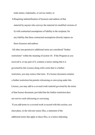 trade names, trademarks, or service marks; or
f) Requiring indemnification of licensors and authors of that
material by anyone who conveys the material (or modified versions of
it) with contractual assumptions of liability to the recipient, for
any liability that these contractual assumptions directly impose on
those licensors and authors.
All other non-permissive additional terms are considered "further
restrictions" within the meaning of section 10. If the Program as you
received it, or any part of it, contains a notice stating that it is
governed by this License along with a term that is a further
restriction, you may remove that term. If a license document contains
a further restriction but permits relicensing or conveying under this
License, you may add to a covered work material governed by the terms
of that license document, provided that the further restriction does
not survive such relicensing or conveying.
If you add terms to a covered work in accord with this section, you
must place, in the relevant source files, a statement of the
additional terms that apply to those files, or a notice indicating
 