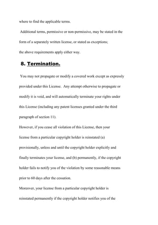 where to find the applicable terms.
Additional terms, permissive or non-permissive, may be stated in the
form of a separately written license, or stated as exceptions;
the above requirements apply either way.
8. Termination.
You may not propagate or modify a covered work except as expressly
provided under this License. Any attempt otherwise to propagate or
modify it is void, and will automatically terminate your rights under
this License (including any patent licenses granted under the third
paragraph of section 11).
However, if you cease all violation of this License, then your
license from a particular copyright holder is reinstated (a)
provisionally, unless and until the copyright holder explicitly and
finally terminates your license, and (b) permanently, if the copyright
holder fails to notify you of the violation by some reasonable means
prior to 60 days after the cessation.
Moreover, your license from a particular copyright holder is
reinstated permanently if the copyright holder notifies you of the
 
