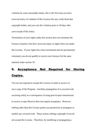 violation by some reasonable means, this is the first time you have
received notice of violation of this License (for any work) from that
copyright holder, and you cure the violation prior to 30 days after
your receipt of the notice.
Termination of your rights under this section does not terminate the
licenses of parties who have received copies or rights from you under
this License. If your rights have been terminated and not permanently
reinstated, you do not qualify to receive new licenses for the same
material under section 10.
9. Acceptance Not Required for Having
Copies.
You are not required to accept this License in order to receive or
run a copy of the Program. Ancillary propagation of a covered work
occurring solely as a consequence of using peer-to-peer transmission
to receive a copy likewise does not require acceptance. However,
nothing other than this License grants you permission to propagate or
modify any covered work. These actions infringe copyright if you do
not accept this License. Therefore, by modifying or propagating a
 
