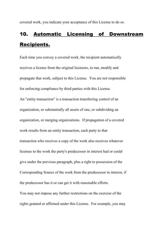 covered work, you indicate your acceptance of this License to do so.
10. Automatic Licensing of Downstream
Recipients.
Each time you convey a covered work, the recipient automatically
receives a license from the original licensors, to run, modify and
propagate that work, subject to this License. You are not responsible
for enforcing compliance by third parties with this License.
An "entity transaction" is a transaction transferring control of an
organization, or substantially all assets of one, or subdividing an
organization, or merging organizations. If propagation of a covered
work results from an entity transaction, each party to that
transaction who receives a copy of the work also receives whatever
licenses to the work the party's predecessor in interest had or could
give under the previous paragraph, plus a right to possession of the
Corresponding Source of the work from the predecessor in interest, if
the predecessor has it or can get it with reasonable efforts.
You may not impose any further restrictions on the exercise of the
rights granted or affirmed under this License. For example, you may
 
