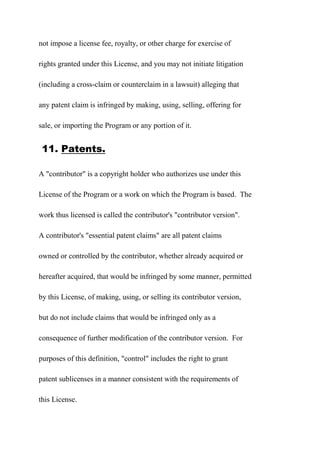 not impose a license fee, royalty, or other charge for exercise of
rights granted under this License, and you may not initiate litigation
(including a cross-claim or counterclaim in a lawsuit) alleging that
any patent claim is infringed by making, using, selling, offering for
sale, or importing the Program or any portion of it.
11. Patents.
A "contributor" is a copyright holder who authorizes use under this
License of the Program or a work on which the Program is based. The
work thus licensed is called the contributor's "contributor version".
A contributor's "essential patent claims" are all patent claims
owned or controlled by the contributor, whether already acquired or
hereafter acquired, that would be infringed by some manner, permitted
by this License, of making, using, or selling its contributor version,
but do not include claims that would be infringed only as a
consequence of further modification of the contributor version. For
purposes of this definition, "control" includes the right to grant
patent sublicenses in a manner consistent with the requirements of
this License.
 