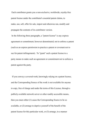 Each contributor grants you a non-exclusive, worldwide, royalty-free
patent license under the contributor's essential patent claims, to
make, use, sell, offer for sale, import and otherwise run, modify and
propagate the contents of its contributor version.
In the following three paragraphs, a "patent license" is any express
agreement or commitment, however denominated, not to enforce a patent
(such as an express permission to practice a patent or covenant not to
sue for patent infringement). To "grant" such a patent license to a
party means to make such an agreement or commitment not to enforce a
patent against the party.
If you convey a covered work, knowingly relying on a patent license,
and the Corresponding Source of the work is not available for anyone
to copy, free of charge and under the terms of this License, through a
publicly available network server or other readily accessible means,
then you must either (1) cause the Corresponding Source to be so
available, or (2) arrange to deprive yourself of the benefit of the
patent license for this particular work, or (3) arrange, in a manner
 