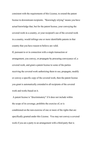 consistent with the requirements of this License, to extend the patent
license to downstream recipients. "Knowingly relying" means you have
actual knowledge that, but for the patent license, your conveying the
covered work in a country, or your recipient's use of the covered work
in a country, would infringe one or more identifiable patents in that
country that you have reason to believe are valid.
If, pursuant to or in connection with a single transaction or
arrangement, you convey, or propagate by procuring conveyance of, a
covered work, and grant a patent license to some of the parties
receiving the covered work authorizing them to use, propagate, modify
or convey a specific copy of the covered work, then the patent license
you grant is automatically extended to all recipients of the covered
work and works based on it.
A patent license is "discriminatory" if it does not include within
the scope of its coverage, prohibits the exercise of, or is
conditioned on the non-exercise of one or more of the rights that are
specifically granted under this License. You may not convey a covered
work if you are a party to an arrangement with a third party that is
 