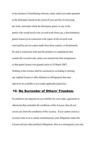 in the business of distributing software, under which you make payment
to the third party based on the extent of your activity of conveying
the work, and under which the third party grants, to any of the
parties who would receive the covered work from you, a discriminatory
patent license (a) in connection with copies of the covered work
conveyed by you (or copies made from those copies), or (b) primarily
for and in connection with specific products or compilations that
contain the covered work, unless you entered into that arrangement,
or that patent license was granted, prior to 28 March 2007.
Nothing in this License shall be construed as excluding or limiting
any implied license or other defenses to infringement that may
otherwise be available to you under applicable patent law.
12. No Surrender of Others' Freedom.
If conditions are imposed on you (whether by court order, agreement or
otherwise) that contradict the conditions of this License, they do not
excuse you from the conditions of this License. If you cannot convey a
covered work so as to satisfy simultaneously your obligations under this
License and any other pertinent obligations, then as a consequence you may
 