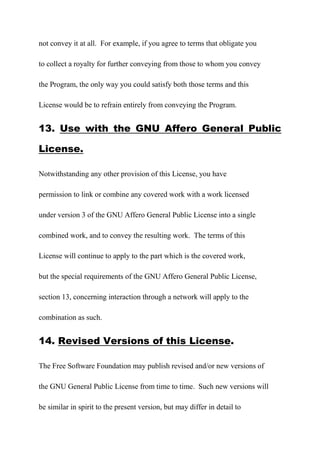 not convey it at all. For example, if you agree to terms that obligate you
to collect a royalty for further conveying from those to whom you convey
the Program, the only way you could satisfy both those terms and this
License would be to refrain entirely from conveying the Program.
13. Use with the GNU Affero General Public
License.
Notwithstanding any other provision of this License, you have
permission to link or combine any covered work with a work licensed
under version 3 of the GNU Affero General Public License into a single
combined work, and to convey the resulting work. The terms of this
License will continue to apply to the part which is the covered work,
but the special requirements of the GNU Affero General Public License,
section 13, concerning interaction through a network will apply to the
combination as such.
14. Revised Versions of this License.
The Free Software Foundation may publish revised and/or new versions of
the GNU General Public License from time to time. Such new versions will
be similar in spirit to the present version, but may differ in detail to
 