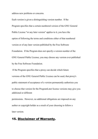 address new problems or concerns.
Each version is given a distinguishing version number. If the
Program specifies that a certain numbered version of the GNU General
Public License "or any later version" applies to it, you have the
option of following the terms and conditions either of that numbered
version or of any later version published by the Free Software
Foundation. If the Program does not specify a version number of the
GNU General Public License, you may choose any version ever published
by the Free Software Foundation.
If the Program specifies that a proxy can decide which future
versions of the GNU General Public License can be used, that proxy's
public statement of acceptance of a version permanently authorizes you
to choose that version for the ProgramLater license versions may give you
additional or different
permissions. However, no additional obligations are imposed on any
author or copyright holder as a result of your choosing to follow a
later version.
15. Disclaimer of Warranty.
 