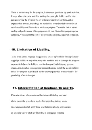 There is no warranty for the program, it the extent permitted by applicable law.
Except when otherwise stated in writing the copyright Holders and/or other
parties provide the program “as is” without warranty of any kind, either
expressed or implied. Including, but not limited to the implied warranties of
merchantability and fitness for a particular purpose. The entire risk as to the
quality and performance of the program with you. Should the program prove
defective, You assume the cost of all necessary servicing, repair or correction.
16. Limitation of Liability.
In no event unless required by applicable law or agreed to in writing will any
copyright holder, or any other party who modifies and or conveys the program
as permitted above, be liable to you for damaged. Including any general,
special, incidental or consequential damaged arising out of the use or inability
to use the program even if such holder or other party has even advised of the
possibility of such damages.
17. Interpretation of Sections 15 and 16.
If the disclaimer of warranty and limitation of liability provided
above cannot be given local legal effect according to their terms,
reviewing courts shall apply local law that most closely approximates
an absolute waiver of all civil liability in connection with the
 